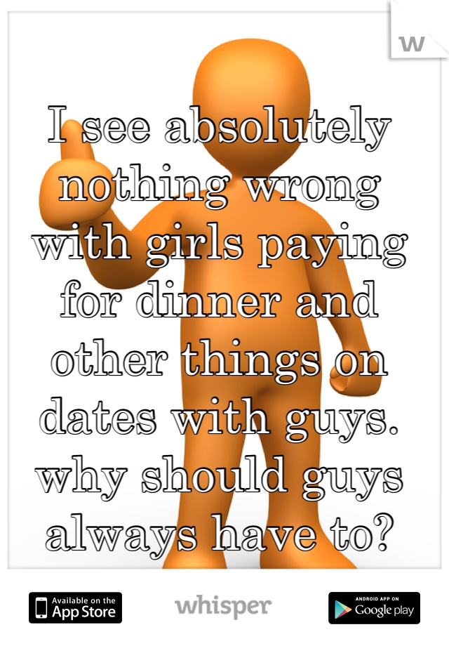 I see absolutely nothing wrong with girls paying for dinner and other things on dates with guys. why should guys always have to?