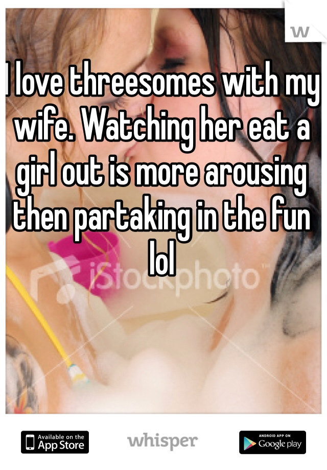 I love threesomes with my wife. Watching her eat a girl out is more arousing then partaking in the fun lol