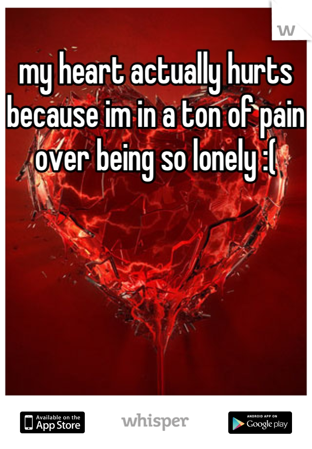 my heart actually hurts because im in a ton of pain over being so lonely :(