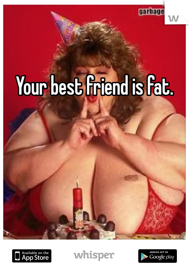 Your best friend is fat. 