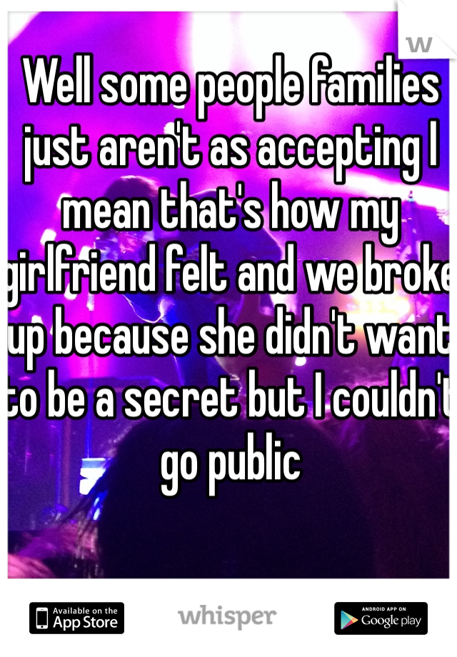 Well some people families just aren't as accepting I mean that's how my girlfriend felt and we broke up because she didn't want to be a secret but I couldn't go public 