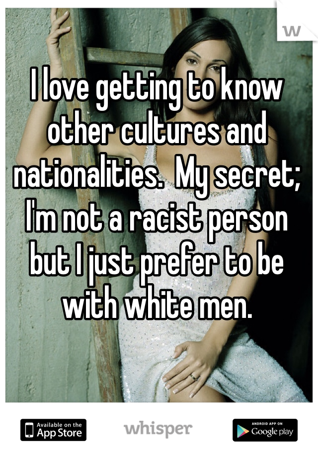 I love getting to know other cultures and nationalities.  My secret; I'm not a racist person but I just prefer to be with white men. 