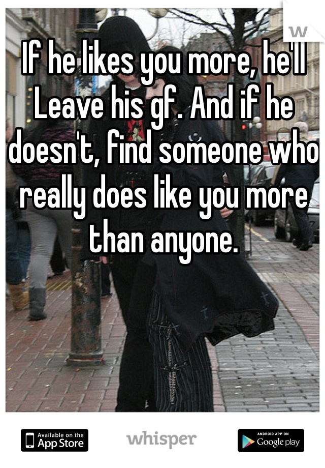 If he likes you more, he'll
Leave his gf. And if he doesn't, find someone who really does like you more than anyone.