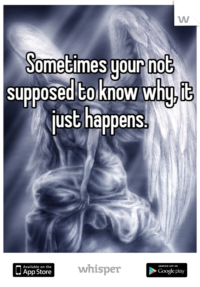 Sometimes your not supposed to know why, it just happens.