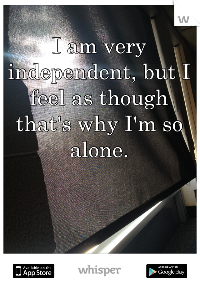 I am very independent, but I feel as though that's why I'm so alone. 