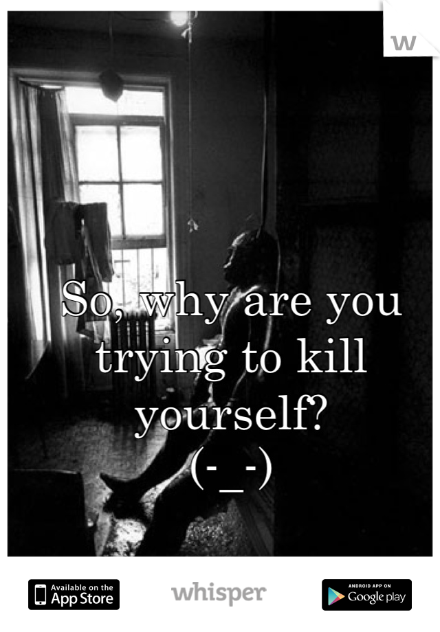 So, why are you trying to kill yourself?
(-_-)