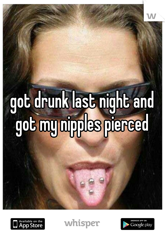 got drunk last night and got my nipples pierced 