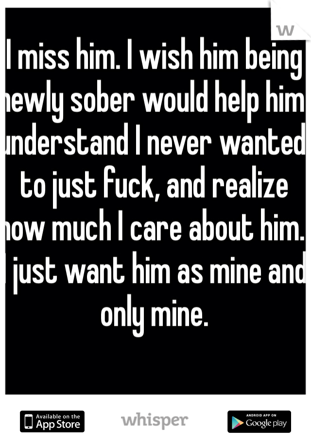 I miss him. I wish him being newly sober would help him understand I never wanted to just fuck, and realize how much I care about him. I just want him as mine and only mine. 