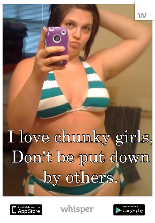 I love chunky girls,  
Don't be put down by others.