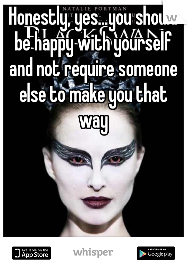 Honestly, yes...you should be happy with yourself and not require someone else to make you that way 