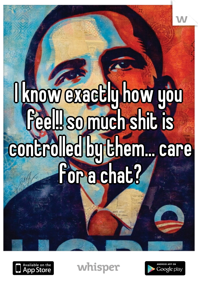 I know exactly how you feel!! so much shit is controlled by them... care for a chat?