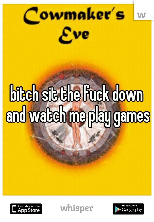 bitch sit the fuck down and watch me play games