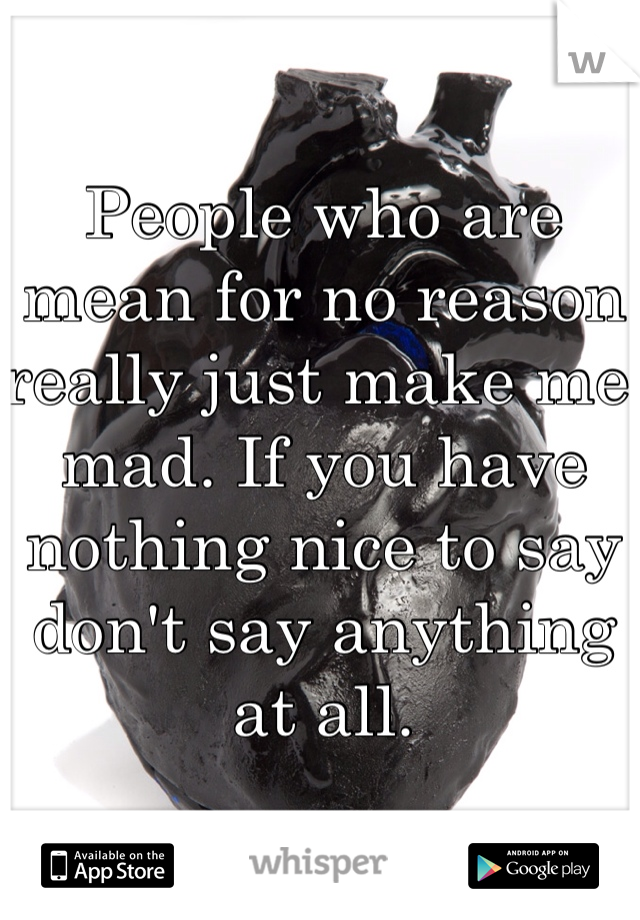 People who are mean for no reason really just make me mad. If you have nothing nice to say don't say anything at all. 