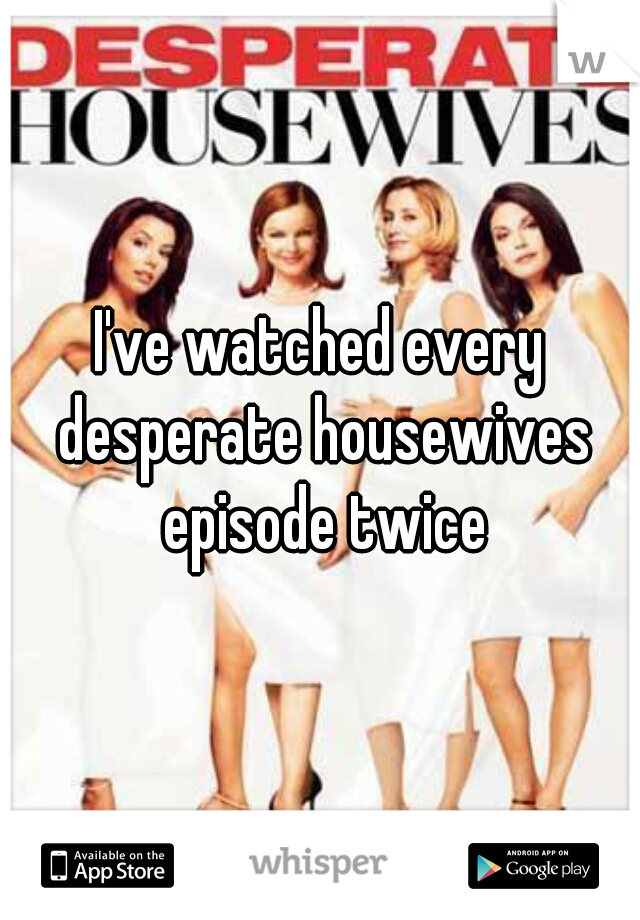 I've watched every desperate housewives episode twice