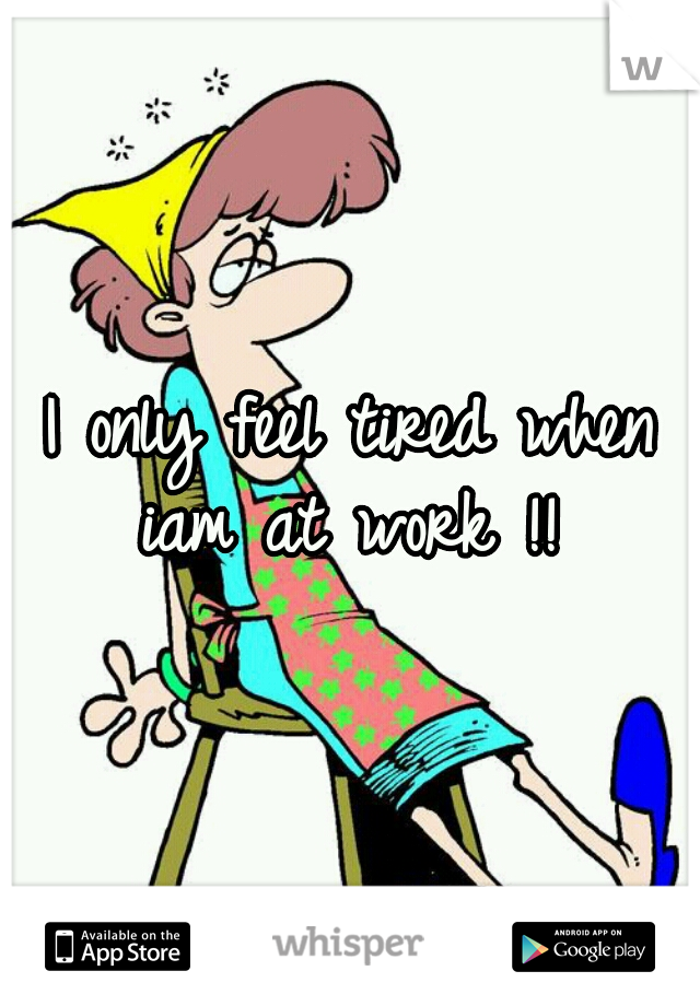 I only feel tired when iam at work !! 