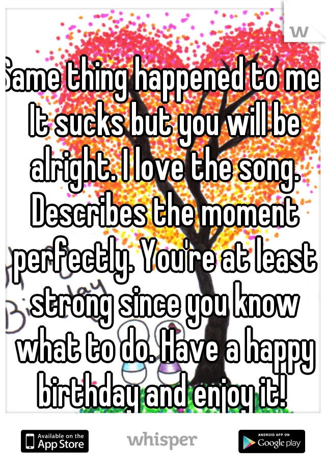 Same thing happened to me. It sucks but you will be alright. I love the song. Describes the moment perfectly. You're at least strong since you know what to do. Have a happy birthday and enjoy it! 