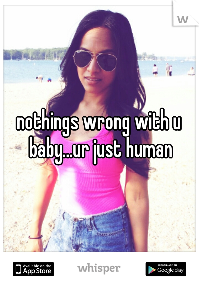 nothings wrong with u baby...ur just human