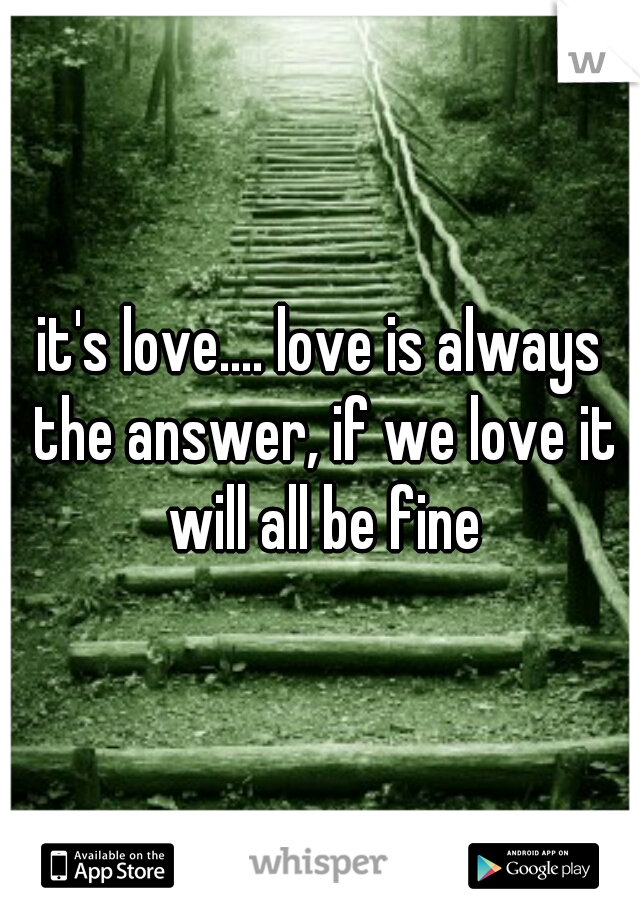 it's love.... love is always the answer, if we love it will all be fine