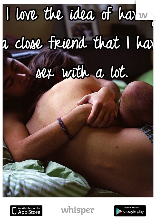 I love the idea of having a close friend that I have sex with a lot. 