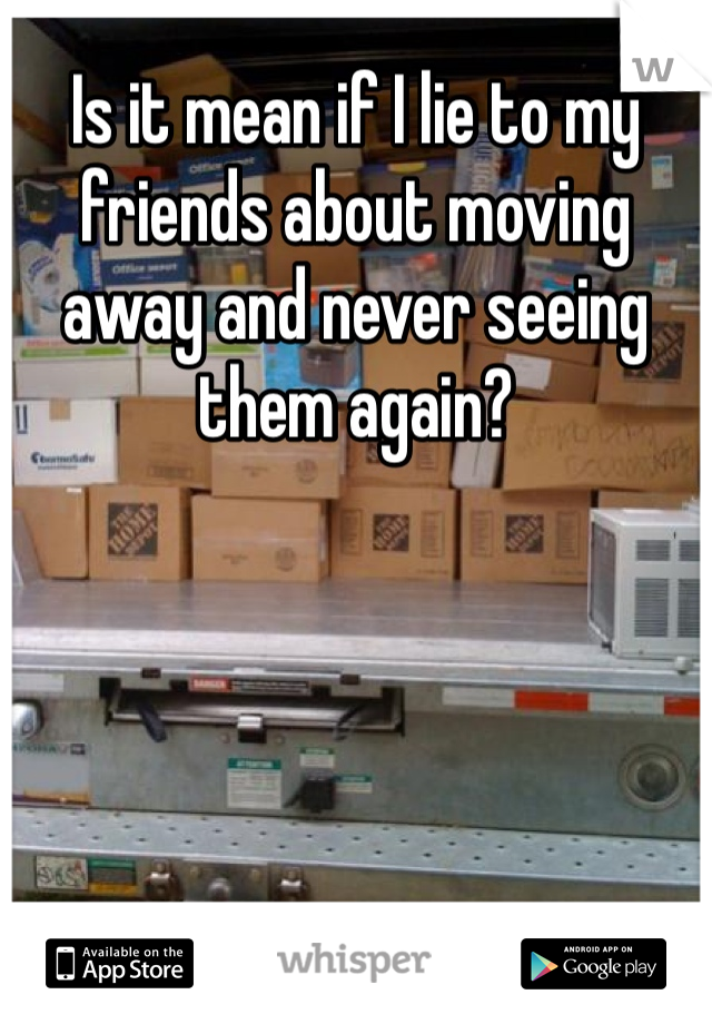 Is it mean if I lie to my friends about moving away and never seeing them again?