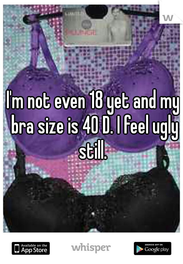 I'm not even 18 yet and my bra size is 40 D. I feel ugly still. 