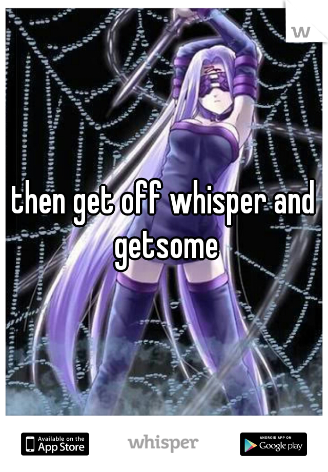 then get off whisper and getsome