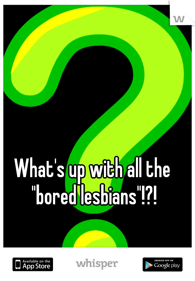 What's up with all the "bored lesbians"!?!