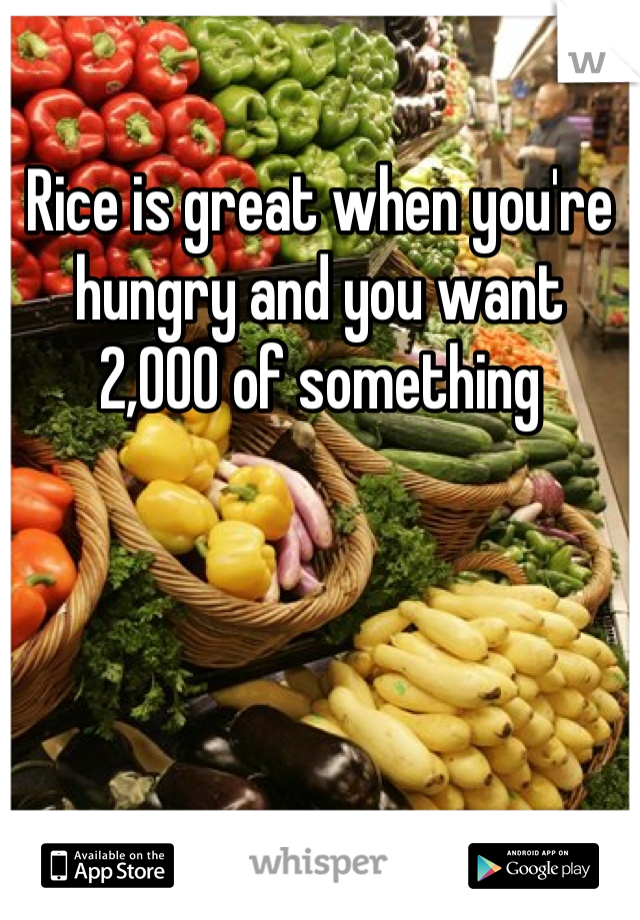 Rice is great when you're hungry and you want 2,000 of something