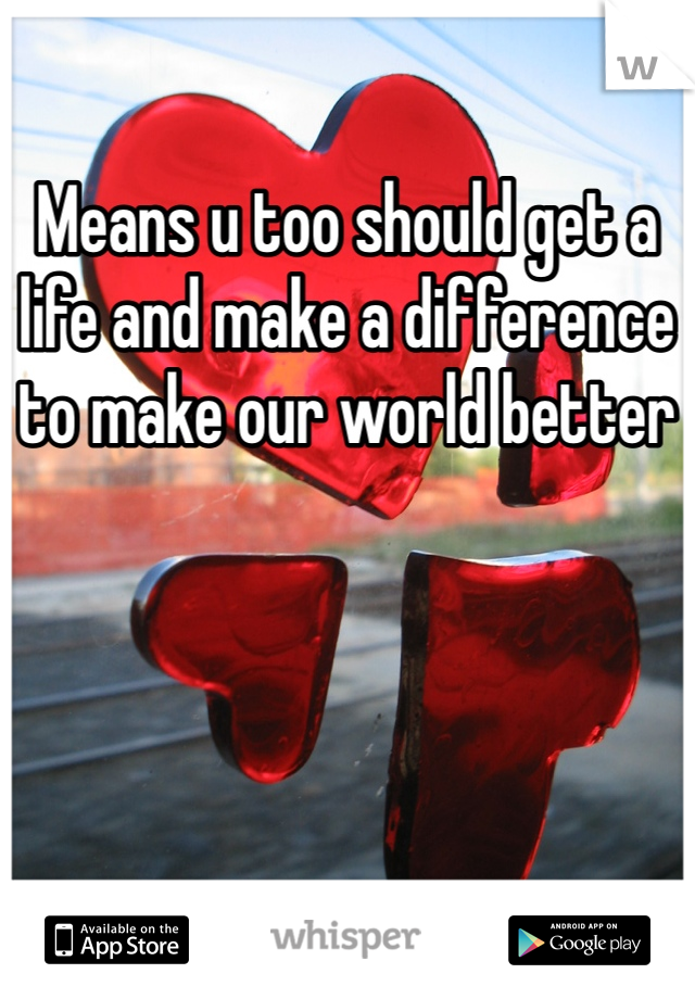 Means u too should get a life and make a difference to make our world better