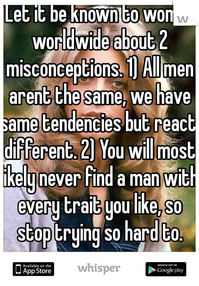 Let it be known to women worldwide about 2 misconceptions. 1) All men arent the same, we have same tendencies but react different. 2) You will most likely never find a man with every trait you like, so stop trying so hard to.