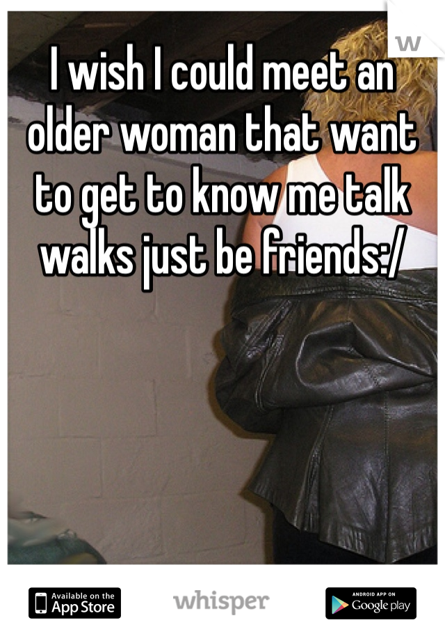 I wish I could meet an older woman that want to get to know me talk walks just be friends:/