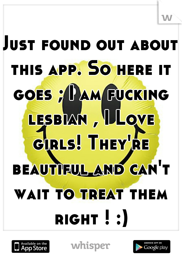 Just found out about this app. So here it goes ; I am fucking lesbian , I Love girls! They're beautiful and can't wait to treat them right ! :)