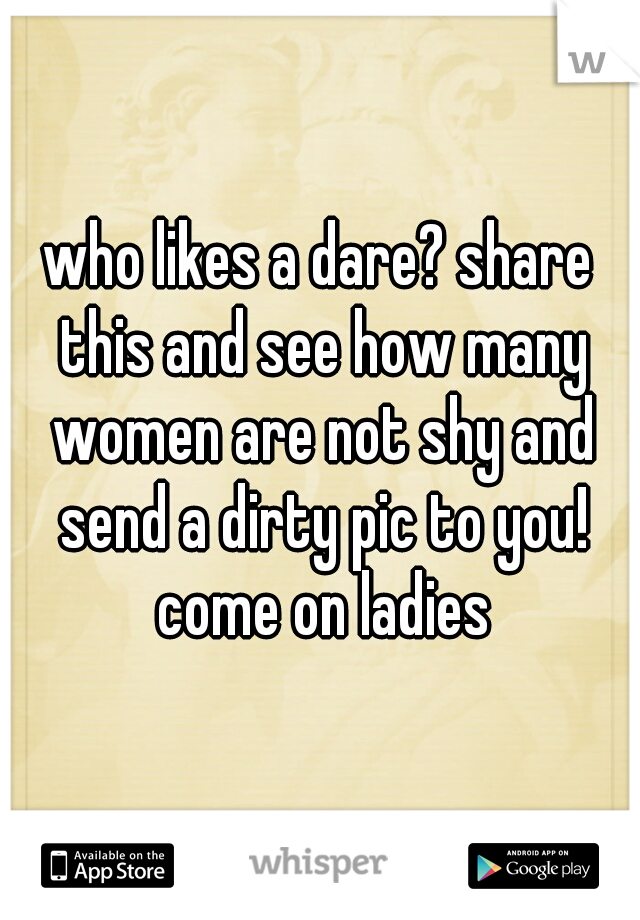 who likes a dare? share this and see how many women are not shy and send a dirty pic to you! come on ladies
