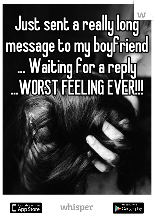 Just sent a really long message to my boyfriend ... Waiting for a reply ...WORST FEELING EVER!!!