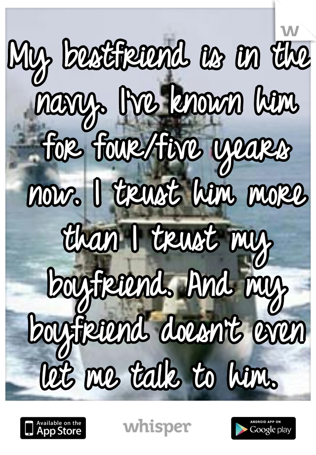 My bestfriend is in the navy. I've known him for four/five years now. I trust him more than I trust my boyfriend. And my boyfriend doesn't even let me talk to him. 