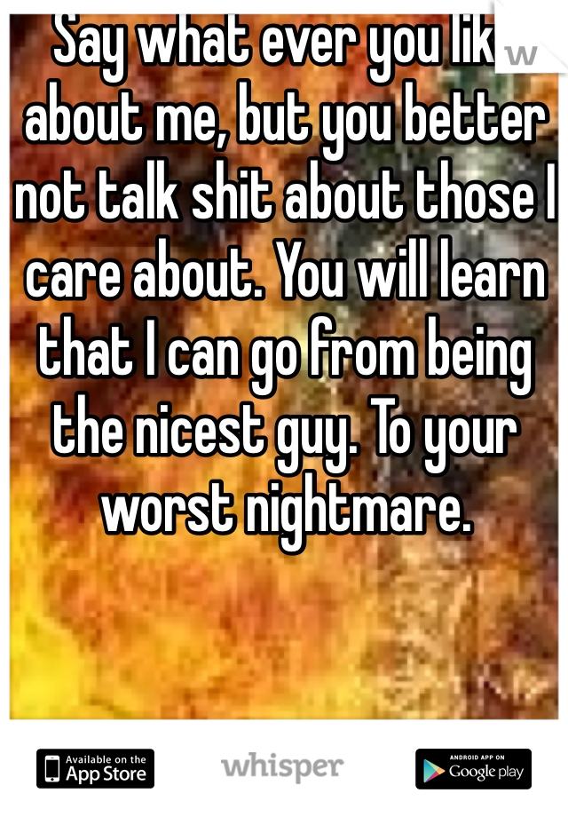 Say what ever you like about me, but you better not talk shit about those I care about. You will learn that I can go from being the nicest guy. To your worst nightmare. 