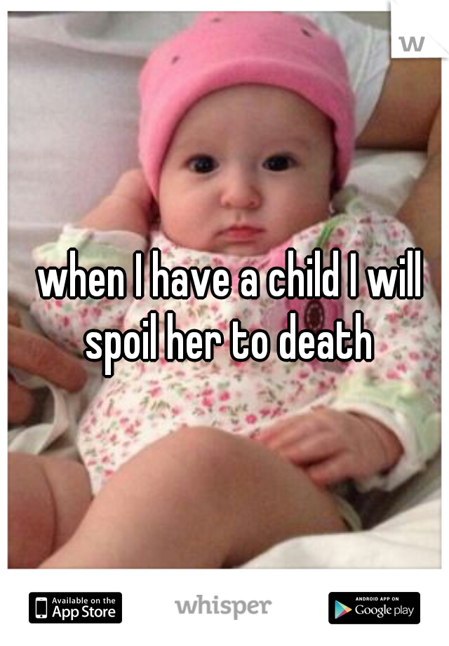 when I have a child I will spoil her to death 
 