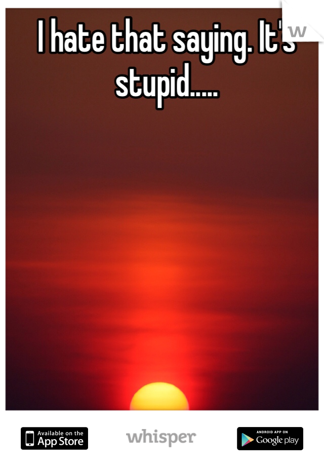 I hate that saying. It's stupid.....