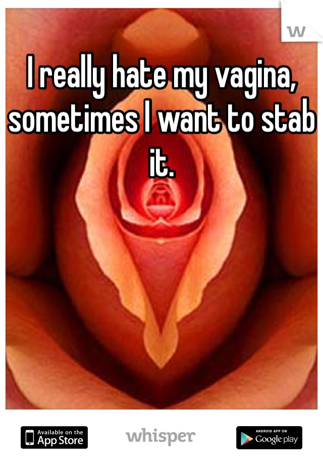 I really hate my vagina, sometimes I want to stab it.