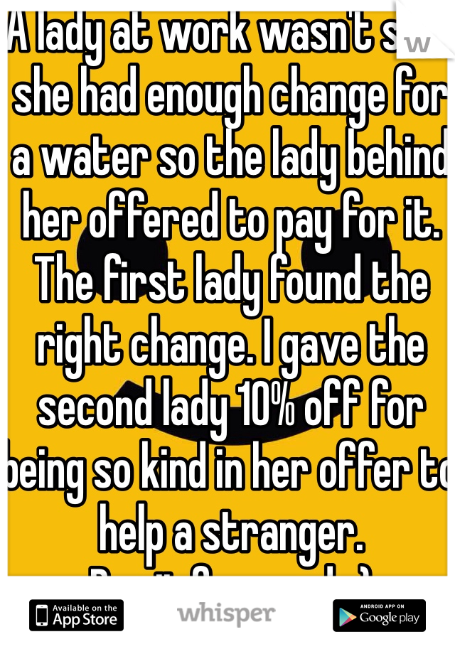 A lady at work wasn't sure she had enough change for a water so the lady behind her offered to pay for it. The first lady found the right change. I gave the second lady 10% off for being so kind in her offer to help a stranger.
Pay it forward. :)