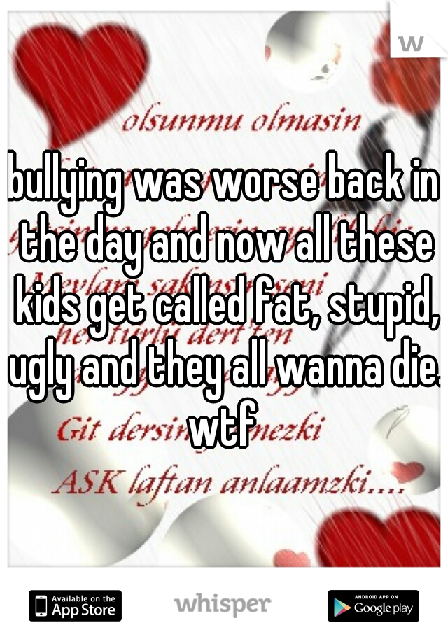 bullying was worse back in the day and now all these kids get called fat, stupid, ugly and they all wanna die. wtf 