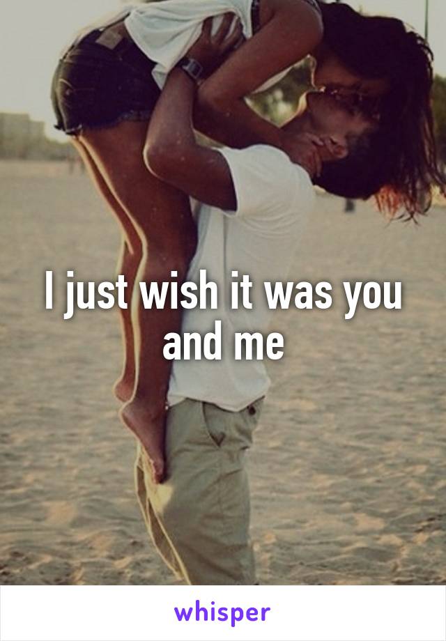 I just wish it was you and me
