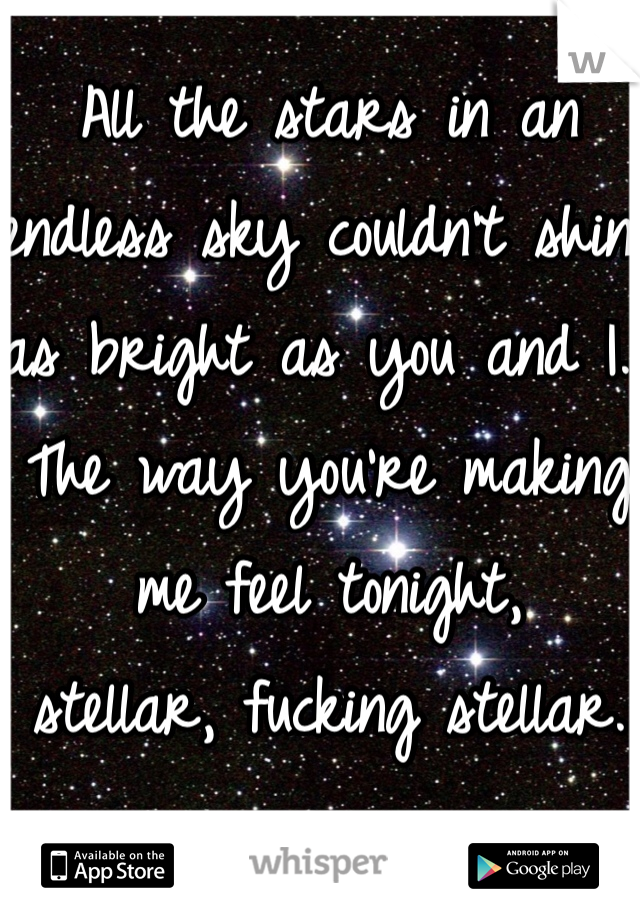 All the stars in an endless sky couldn't shine 
as bright as you and I. 
The way you're making me feel tonight, 
stellar, fucking stellar.