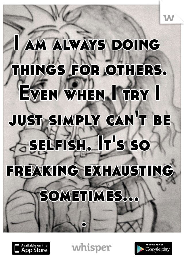 I am always doing things for others. Even when I try I just simply can't be selfish. It's so freaking exhausting sometimes.... 