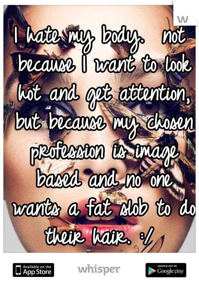 I hate my body.  not because I want to look hot and get attention, but because my chosen profession is image based and no one wants a fat slob to do their hair. :/ 