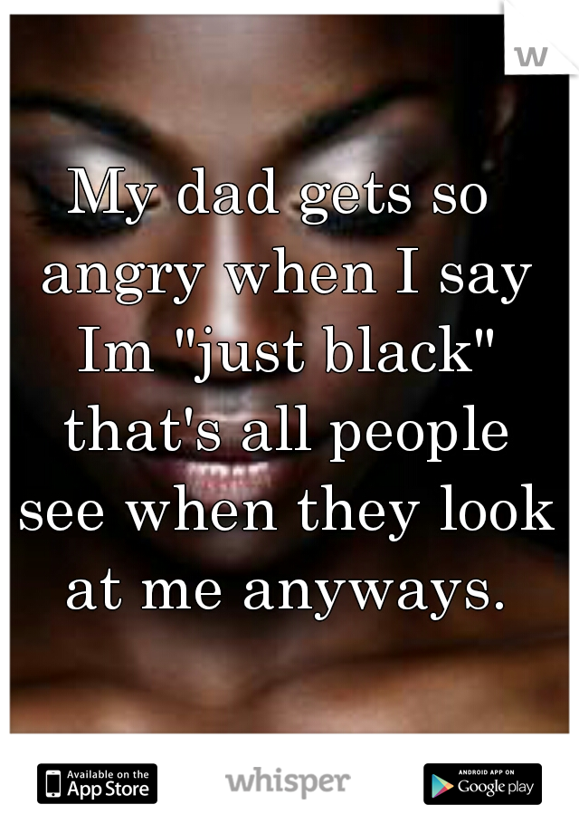 My dad gets so angry when I say Im "just black" that's all people see when they look at me anyways.