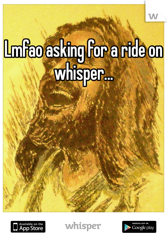 Lmfao asking for a ride on whisper...