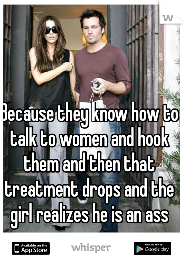 Because they know how to talk to women and hook them and then that treatment drops and the girl realizes he is an ass