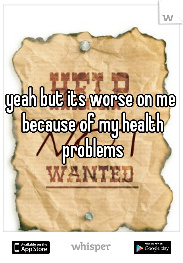 yeah but its worse on me because of my health problems