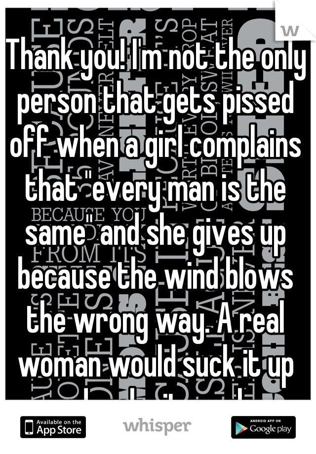 Thank you! I'm not the only person that gets pissed off when a girl complains that "every man is the same" and she gives up because the wind blows the wrong way. A real woman would suck it up and make it work. 
